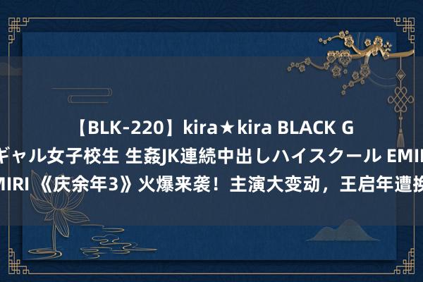 【BLK-220】kira★kira BLACK GAL 留年5年目のお姉黒ギャル女子校生 生姦JK連続中出しハイスクール EMIRI 《庆余年3》火爆来袭！主演大变动，王启年遭换东谈主引粉丝热烈不悦