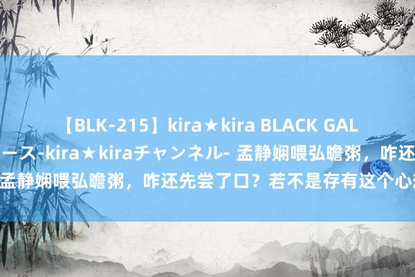 【BLK-215】kira★kira BLACK GAL 黒ギャル・EMIRIプロデュース-kira★kiraチャンネル- 孟静娴喂弘曕粥，咋还先尝了口？若不是存有这个心想也不会死