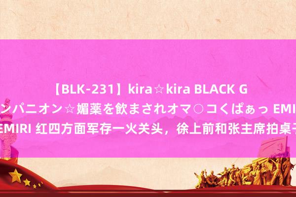 【BLK-231】kira☆kira BLACK GAL 黒ギャル中出し温泉コンパニオン☆媚薬を飲まされオマ○コくぱぁっ EMIRI 红四方面军存一火关头，徐上前和张主席拍桌子，许世友挥刀上阵