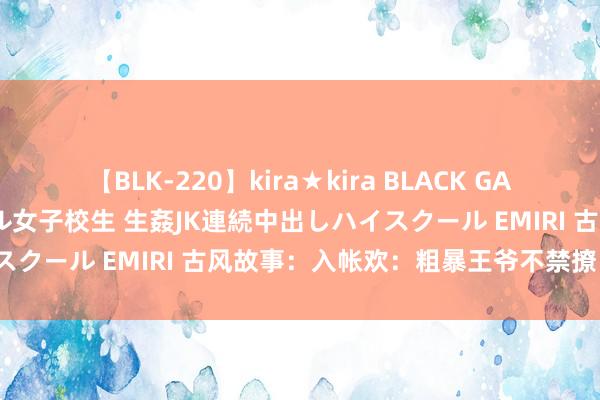 【BLK-220】kira★kira BLACK GAL 留年5年目のお姉黒ギャル女子校生 生姦JK連続中出しハイスクール EMIRI 古风故事：入帐欢：粗暴王爷不禁撩（竣事）