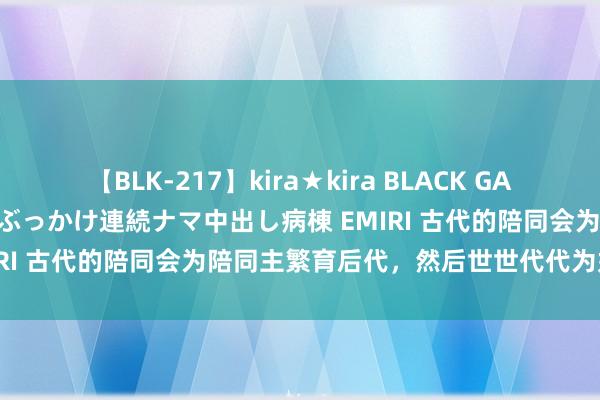 【BLK-217】kira★kira BLACK GAL黒ギャルご奉仕ナース 大量ぶっかけ連続ナマ中出し病棟 EMIRI 古代的陪同会为陪同主繁育后代，然后世世代代为奴吗？