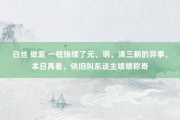 白丝 做爱 一桩络续了元、明、清三朝的异事，本日再看，依旧叫东谈主啧啧称奇