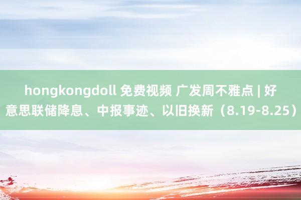 hongkongdoll 免费视频 广发周不雅点 | 好意思联储降息、中报事迹、以旧换新（8.19-8.25）