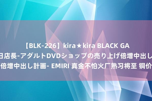 【BLK-226】kira★kira BLACK GAL 黒ギャル露出セクハラ1日店長-アダルトDVDショップの売り上げ倍増中出し計画- EMIRI 真金不怕火厂熟习将至 铜价有望再度走高