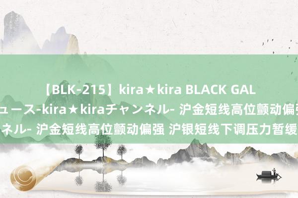 【BLK-215】kira★kira BLACK GAL 黒ギャル・EMIRIプロデュース-kira★kiraチャンネル- 沪金短线高位颤动偏强 沪银短线下调压力暂缓