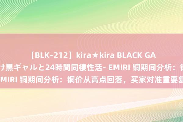 【BLK-212】kira★kira BLACK GAL レンタル痴女GAL-日焼け黒ギャルと24時間同棲性活- EMIRI 铜期间分析：铜价从高点回落，买家对准重要复古位