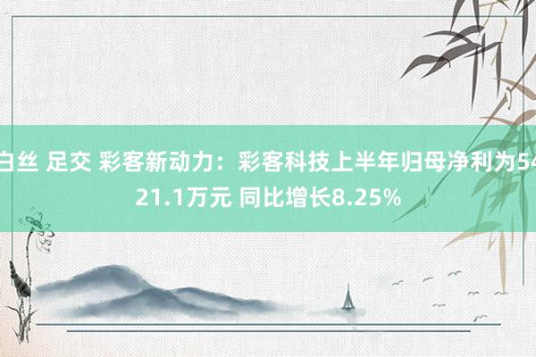 白丝 足交 彩客新动力：彩客科技上半年归母净利为5421.1万元 同比增长8.25%