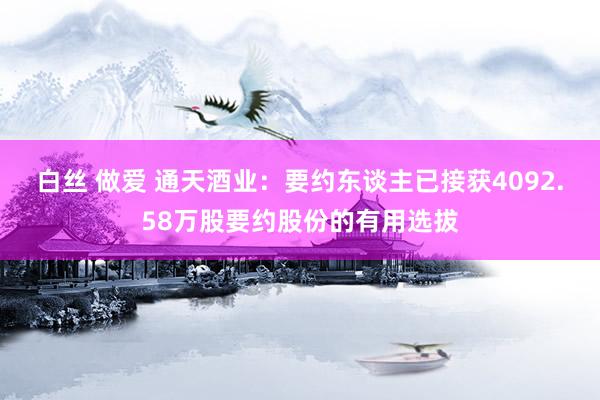 白丝 做爱 通天酒业：要约东谈主已接获4092.58万股要约股份的有用选拔