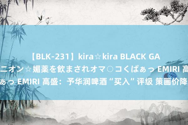 【BLK-231】kira☆kira BLACK GAL 黒ギャル中出し温泉コンパニオン☆媚薬を飲まされオマ○コくぱぁっ EMIRI 高盛：予华润啤酒“买入”评级 策画价降至43港元