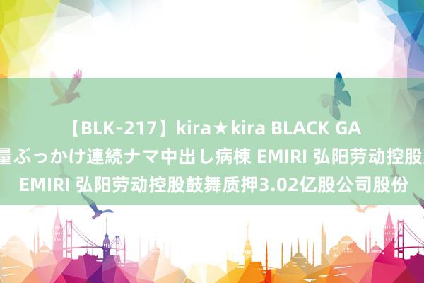 【BLK-217】kira★kira BLACK GAL黒ギャルご奉仕ナース 大量ぶっかけ連続ナマ中出し病棟 EMIRI 弘阳劳动控股鼓舞质押3.02亿股公司股份