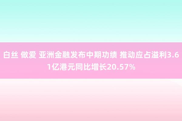 白丝 做爱 亚洲金融发布中期功绩 推动应占溢利3.61亿港元同比增长20.57%