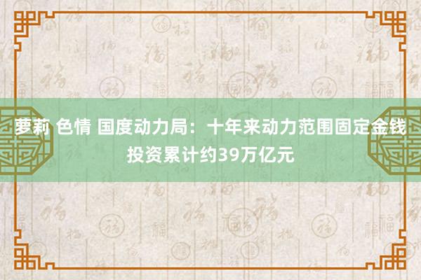 萝莉 色情 国度动力局：十年来动力范围固定金钱投资累计约39万亿元