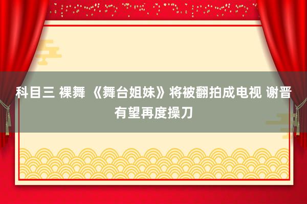 科目三 裸舞 《舞台姐妹》将被翻拍成电视 谢晋有望再度操刀