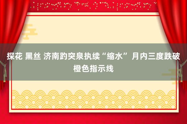 探花 黑丝 济南趵突泉执续“缩水” 月内三度跌破橙色指示线