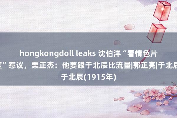 hongkongdoll leaks 沈伯洋“看情色片知政事态度”惹议，栗正杰：他要跟于北辰比流量|郭正亮|于北辰(1915年)