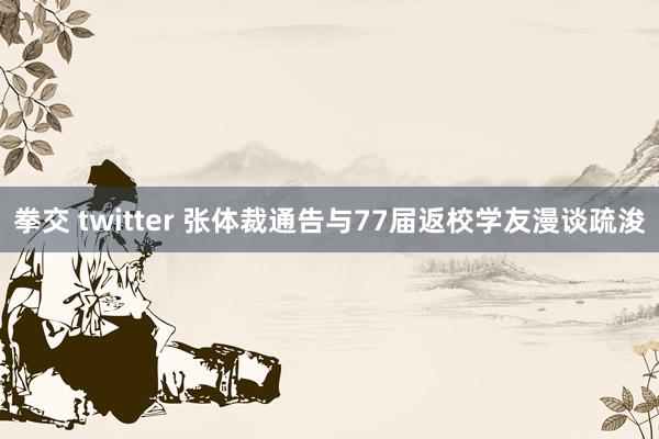 拳交 twitter 张体裁通告与77届返校学友漫谈疏浚