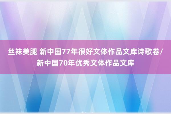 丝袜美腿 新中国77年很好文体作品文库诗歌卷/新中国70年优秀文体作品文库