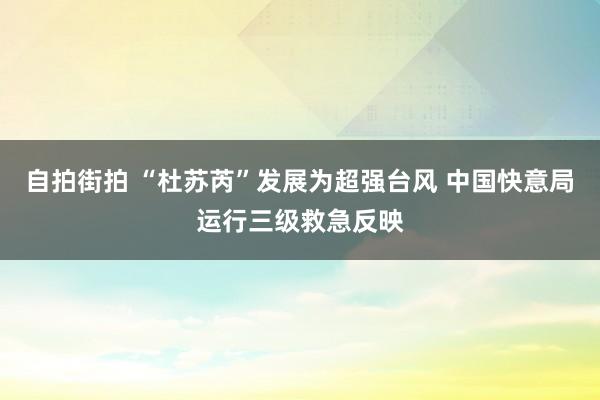 自拍街拍 “杜苏芮”发展为超强台风 中国快意局运行三级救急反映