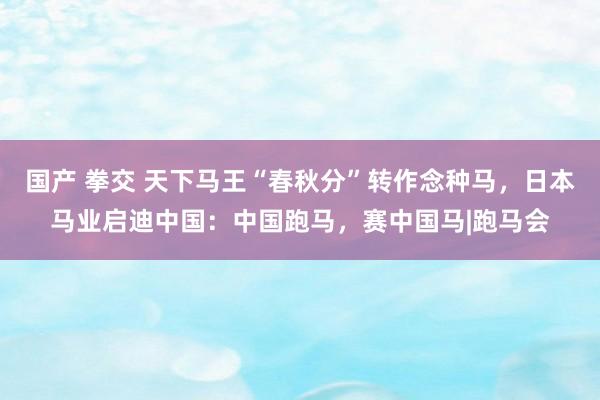 国产 拳交 天下马王“春秋分”转作念种马，日本马业启迪中国：中国跑马，赛中国马|跑马会