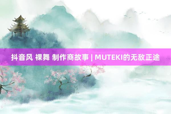 抖音风 裸舞 制作商故事 | MUTEKI的无敌正途