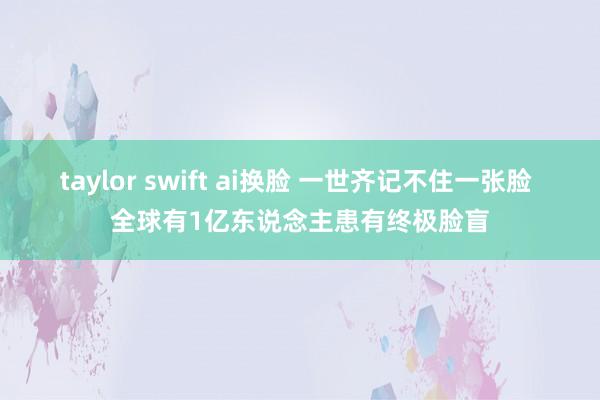 taylor swift ai换脸 一世齐记不住一张脸 全球有1亿东说念主患有终极脸盲