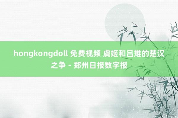 hongkongdoll 免费视频 虞姬和吕雉的楚汉之争－郑州日报数字报