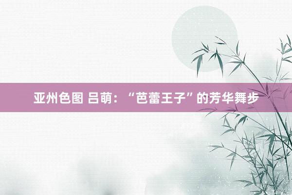 亚州色图 吕萌：“芭蕾王子”的芳华舞步