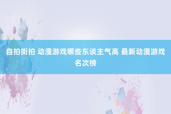 自拍街拍 动漫游戏哪些东谈主气高 最新动漫游戏名次榜