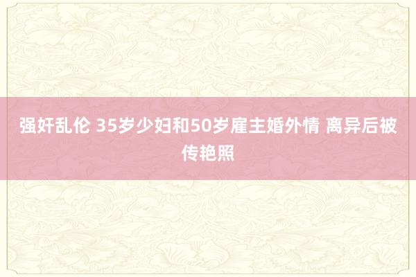 强奸乱伦 35岁少妇和50岁雇主婚外情 离异后被传艳照